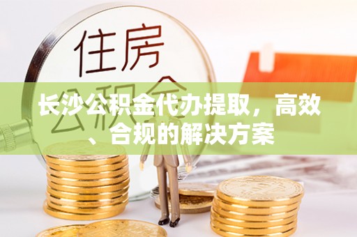 天门长沙公积金代办提取，高效、合规的解决方案