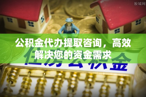 天门公积金代办提取咨询，高效解决您的资金需求
