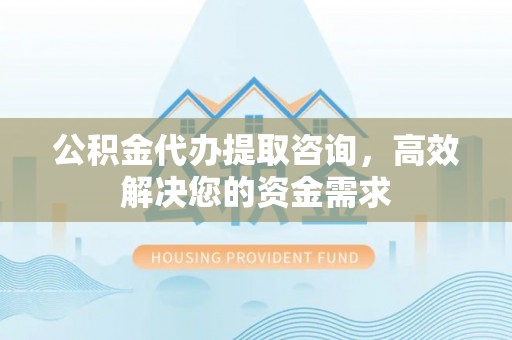 天门公积金代办提取咨询，高效解决您的资金需求