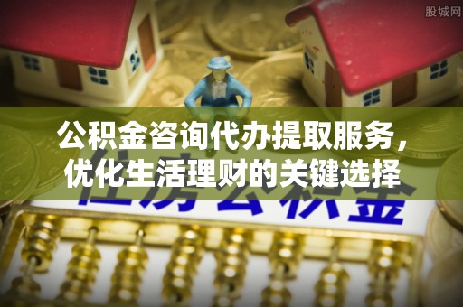 天门公积金咨询代办提取服务，优化生活理财的关键选择
