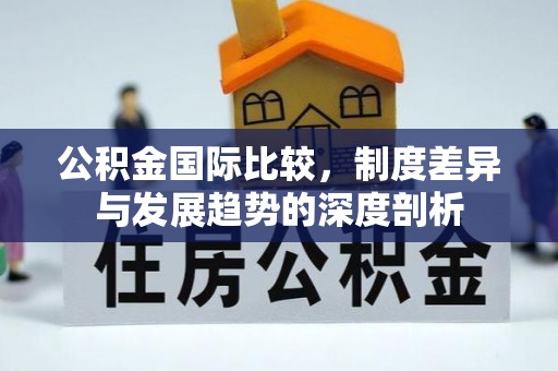 天门公积金国际比较，制度差异与发展趋势的深度剖析