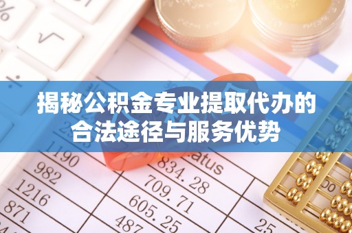 天门揭秘公积金专业提取代办的合法途径与服务优势