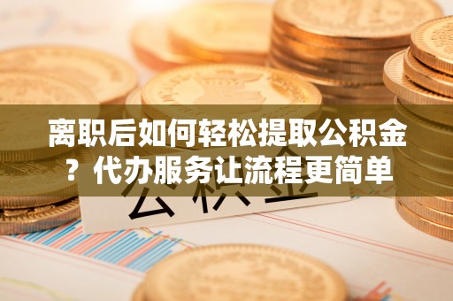 天门离职后如何轻松提取公积金？代办服务让流程更简单