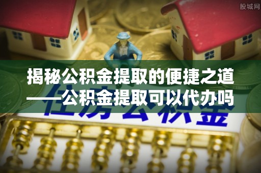 天门揭秘公积金提取的便捷之道——公积金提取可以代办吗？