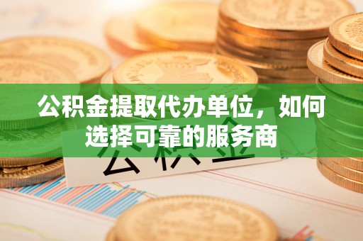 天门公积金提取代办单位，如何选择可靠的服务商