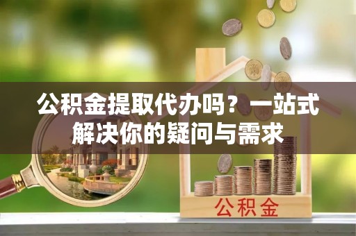 天门公积金提取代办吗？一站式解决你的疑问与需求