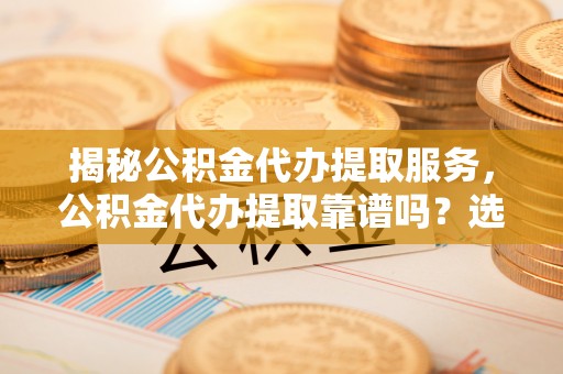 天门揭秘公积金代办提取服务，公积金代办提取靠谱吗？选择前你需要知道这些！