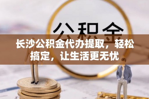 天门长沙公积金代办提取，轻松搞定，让生活更无忧