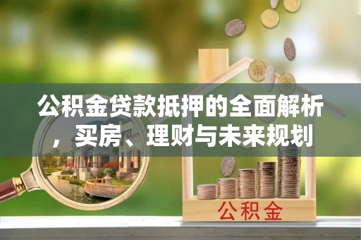 天门公积金贷款抵押的全面解析，买房、理财与未来规划