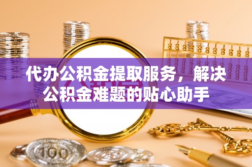 天门代办公积金提取服务，解决公积金难题的贴心助手
