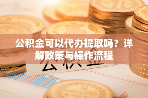 天门公积金可以代办提取吗？详解政策与操作流程