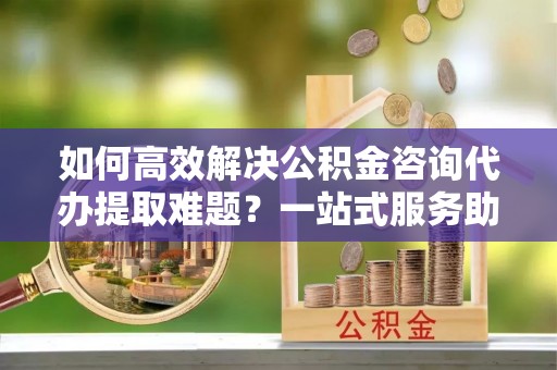 天门如何高效解决公积金咨询代办提取难题？一站式服务助您轻松搞定
