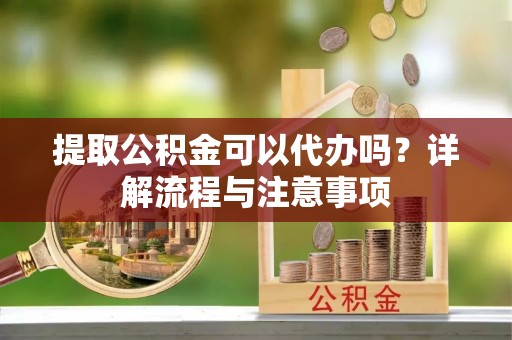 天门提取公积金可以代办吗？详解流程与注意事项