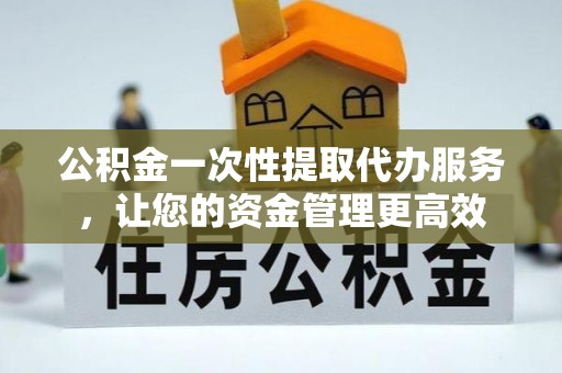 天门公积金一次性提取代办服务，让您的资金管理更高效