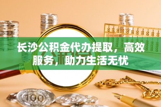 天门长沙公积金代办提取，高效服务，助力生活无忧
