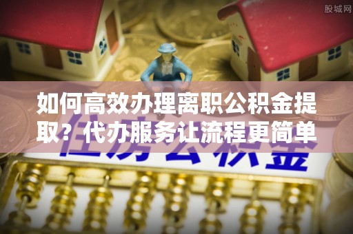 天门如何高效办理离职公积金提取？代办服务让流程更简单