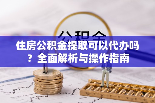 天门住房公积金提取可以代办吗？全面解析与操作指南