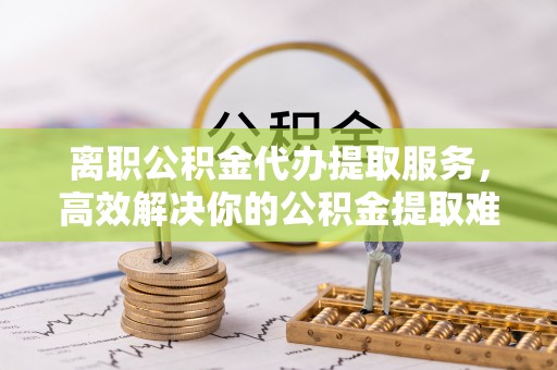 天门离职公积金代办提取服务，高效解决你的公积金提取难题