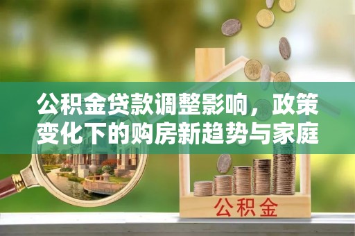 天门公积金贷款调整影响，政策变化下的购房新趋势与家庭财务规划