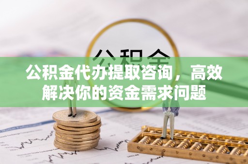 天门公积金代办提取咨询，高效解决你的资金需求问题