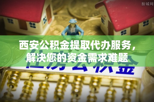 天门西安公积金提取代办服务，解决您的资金需求难题