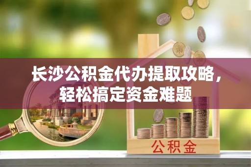 天门长沙公积金代办提取攻略，轻松搞定资金难题
