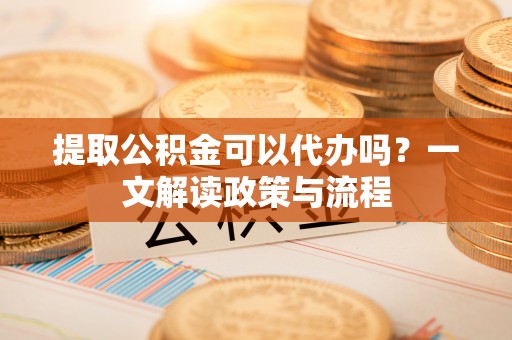 天门提取公积金可以代办吗？一文解读政策与流程