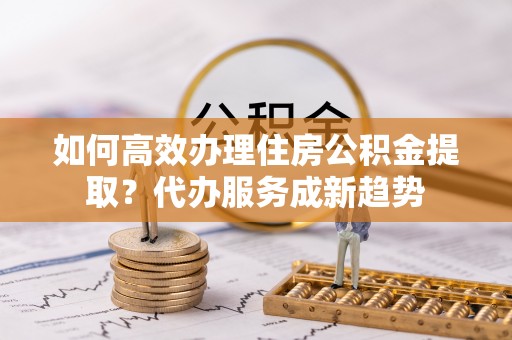天门如何高效办理住房公积金提取？代办服务成新趋势