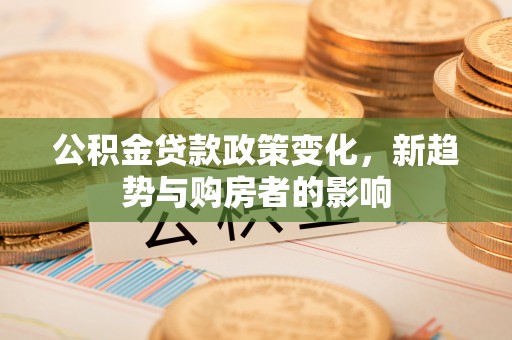 天门公积金贷款政策变化，新趋势与购房者的影响