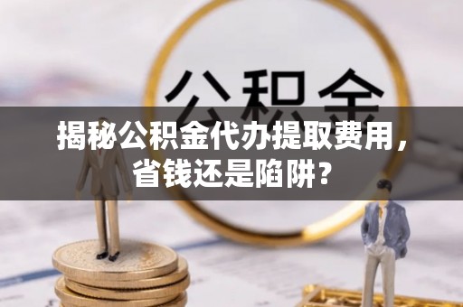 天门揭秘公积金代办提取费用，省钱还是陷阱？