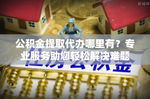 天门公积金提取代办哪里有？专业服务助您轻松解决难题