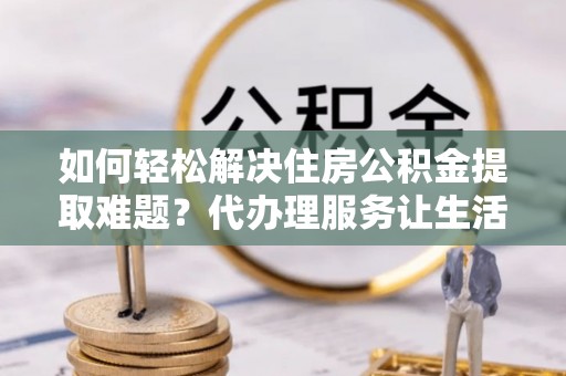 天门如何轻松解决住房公积金提取难题？代办理服务让生活更简单