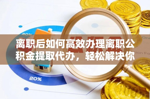天门离职后如何高效办理离职公积金提取代办，轻松解决你的后顾之忧