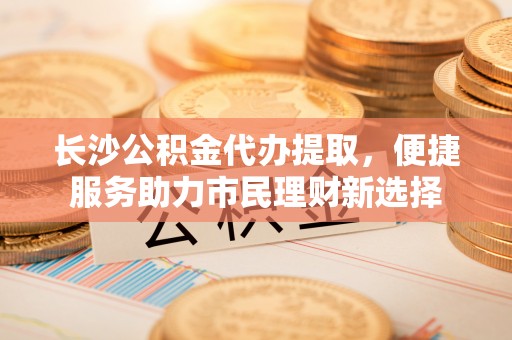 天门长沙公积金代办提取，便捷服务助力市民理财新选择