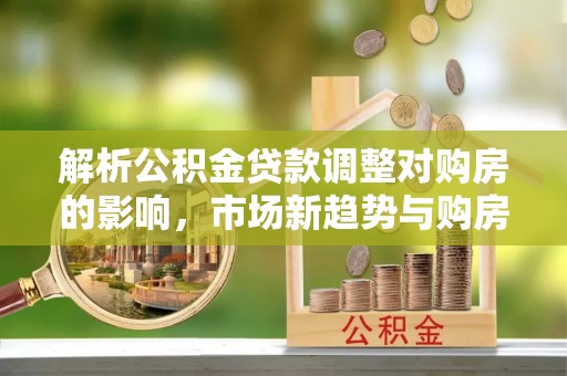 天门解析公积金贷款调整对购房的影响，市场新趋势与购房者策略