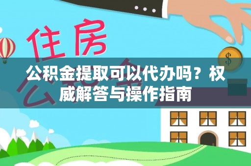 天门公积金提取可以代办吗？权威解答与操作指南