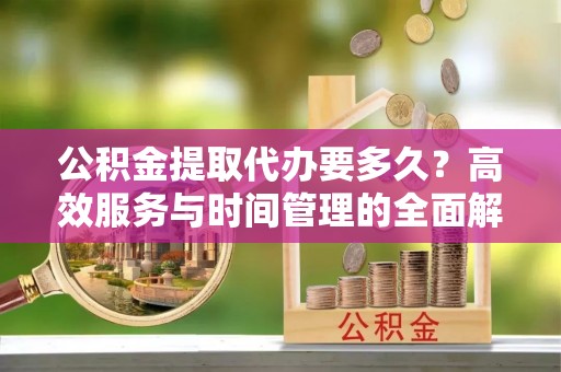 天门公积金提取代办要多久？高效服务与时间管理的全面解析