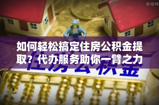 天门如何轻松搞定住房公积金提取？代办服务助你一臂之力