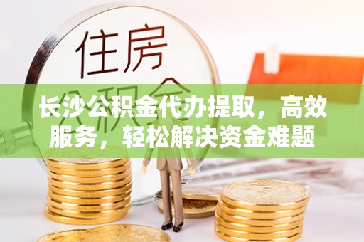 天门长沙公积金代办提取，高效服务，轻松解决资金难题