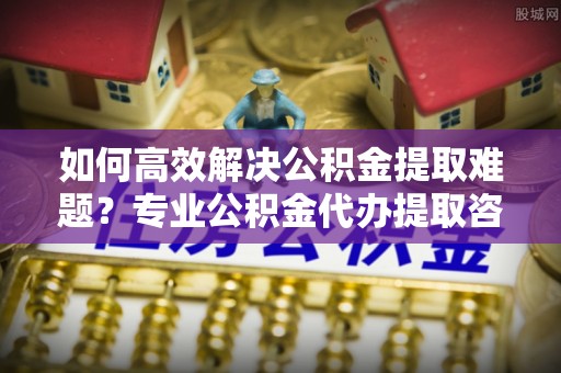 天门如何高效解决公积金提取难题？专业公积金代办提取咨询服务来助力