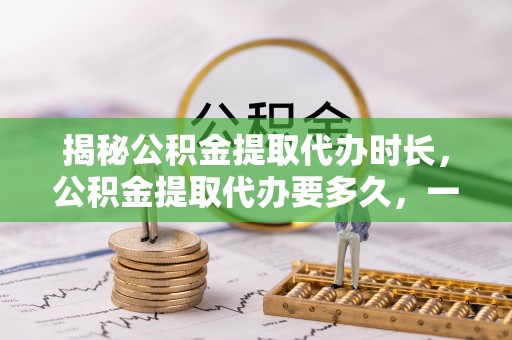 天门揭秘公积金提取代办时长，公积金提取代办要多久，一文读懂全流程