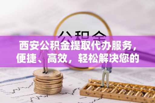 天门西安公积金提取代办服务，便捷、高效，轻松解决您的资金需求
