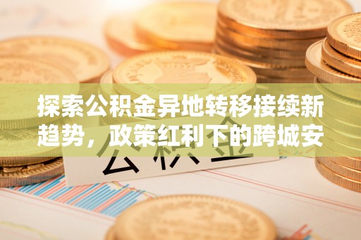天门探索公积金异地转移接续新趋势，政策红利下的跨城安居梦想