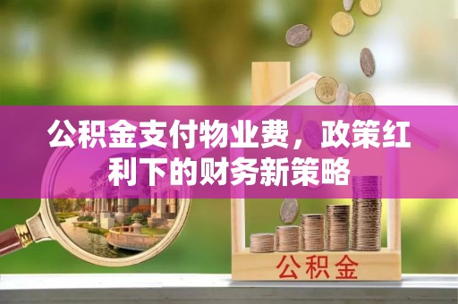 天门公积金支付物业费，政策红利下的财务新策略