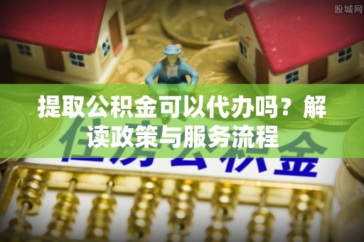 天门提取公积金可以代办吗？解读政策与服务流程