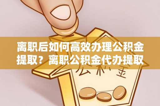 天门离职后如何高效办理公积金提取？离职公积金代办提取全攻略