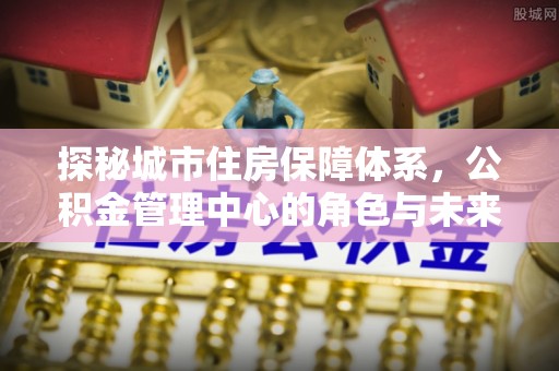 天门探秘城市住房保障体系，公积金管理中心的角色与未来