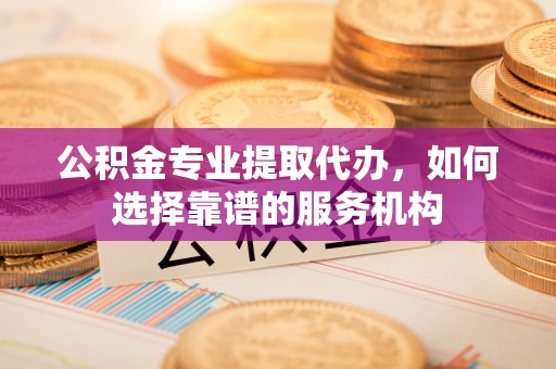 天门公积金专业提取代办，如何选择靠谱的服务机构