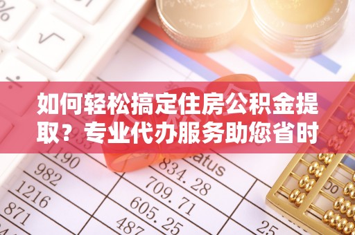 天门如何轻松搞定住房公积金提取？专业代办服务助您省时省心