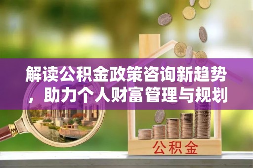 天门解读公积金政策咨询新趋势，助力个人财富管理与规划